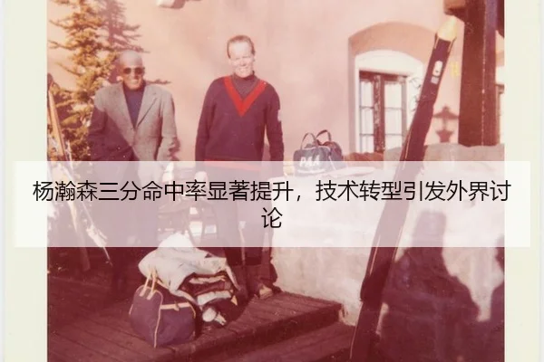 杨瀚森三分命中率显著提升，技术转型引发外界讨论